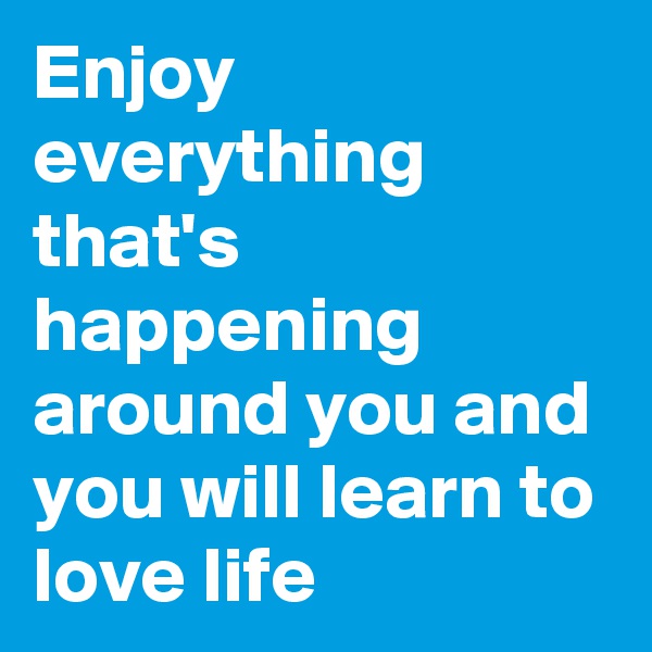 Enjoy everything that's happening around you and you will learn to love life 
