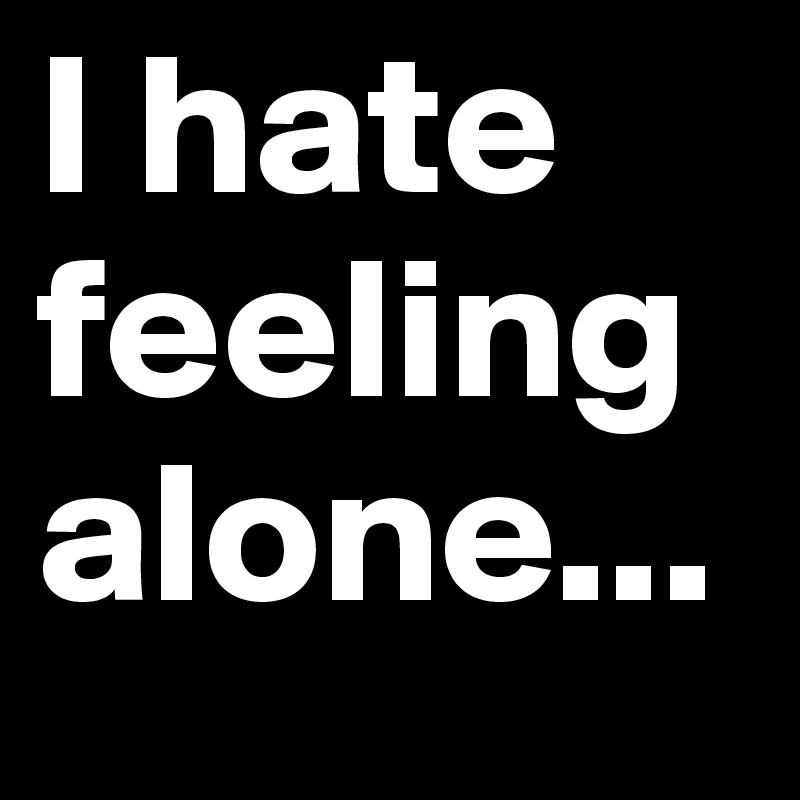 I hate feeling alone...