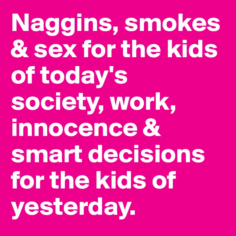 Naggins, smokes & sex for the kids of today's society, work, innocence & smart decisions for the kids of yesterday.
