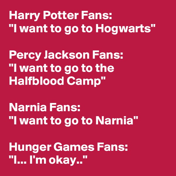 Harry Potter Fans:
"I want to go to Hogwarts"

Percy Jackson Fans:
"I want to go to the Halfblood Camp"

Narnia Fans:
"I want to go to Narnia"

Hunger Games Fans:
"I... I'm okay.."