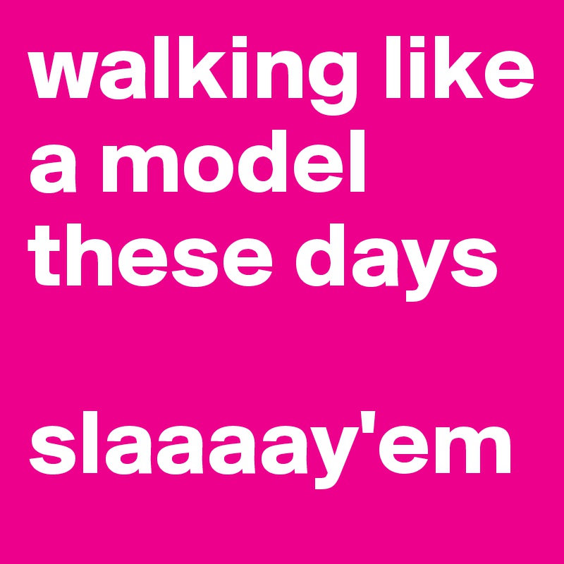 walking like a model these days 

slaaaay'em