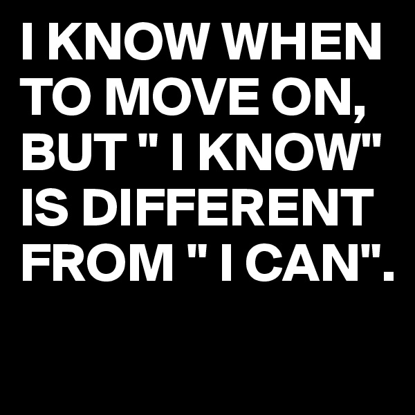 I KNOW WHEN TO MOVE ON, BUT " I KNOW" 
IS DIFFERENT FROM " I CAN".
