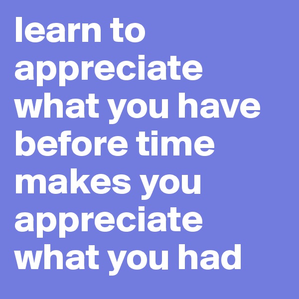 learn to appreciate what you have 
before time makes you appreciate what you had 