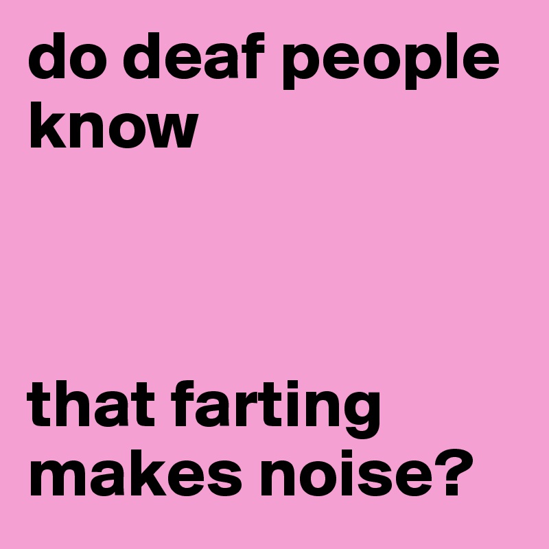 do deaf people know 



that farting makes noise?