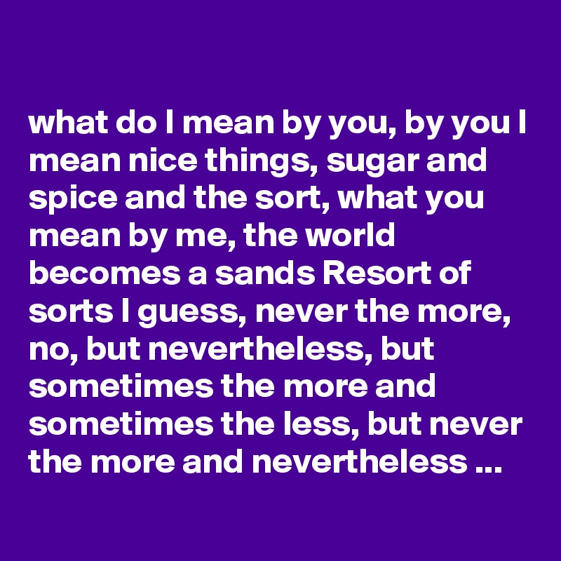 

what do I mean by you, by you I mean nice things, sugar and spice and the sort, what you mean by me, the world becomes a sands Resort of sorts I guess, never the more, no, but nevertheless, but sometimes the more and sometimes the less, but never the more and nevertheless ...
