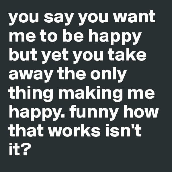 you say you want me to be happy but yet you take away the only thing making me happy. funny how that works isn't it?