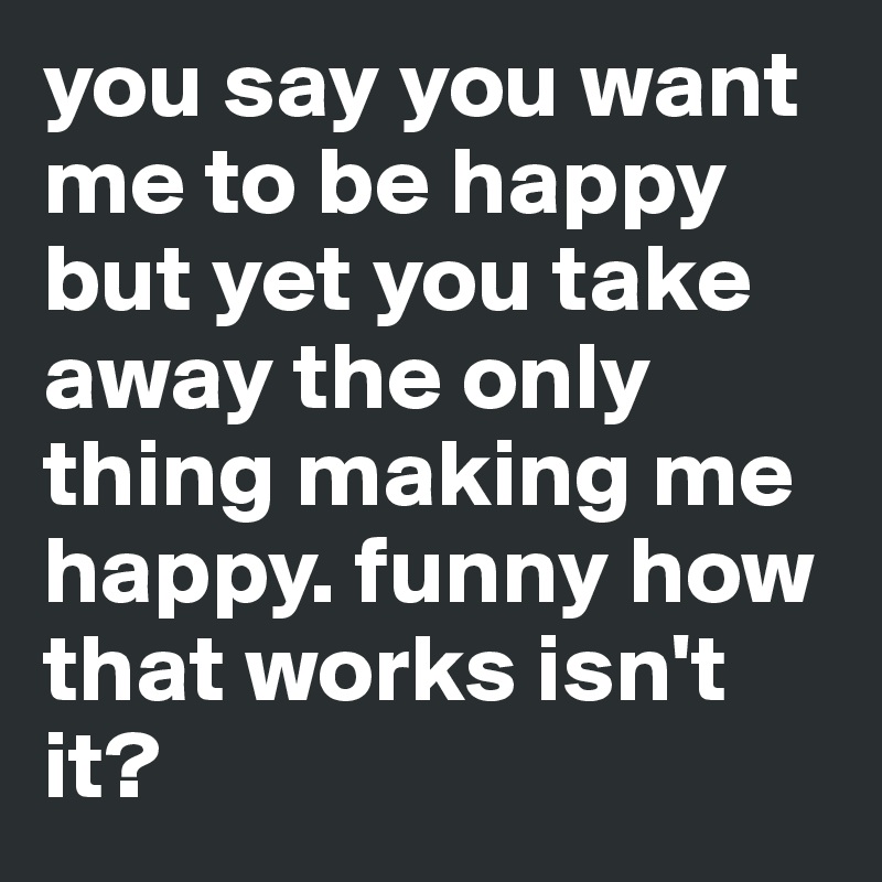you say you want me to be happy but yet you take away the only thing making me happy. funny how that works isn't it?