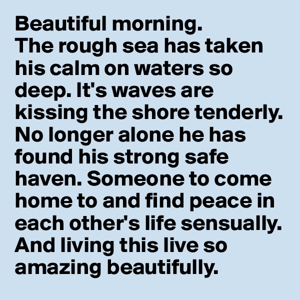 Beautiful morning. 
The rough sea has taken his calm on waters so deep. It's waves are kissing the shore tenderly. No longer alone he has found his strong safe haven. Someone to come home to and find peace in each other's life sensually. And living this live so amazing beautifully.