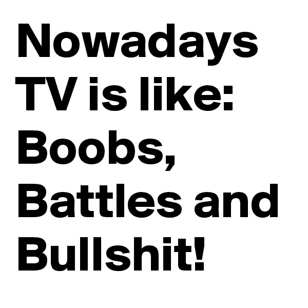 Nowadays TV is like:
Boobs, Battles and Bullshit!