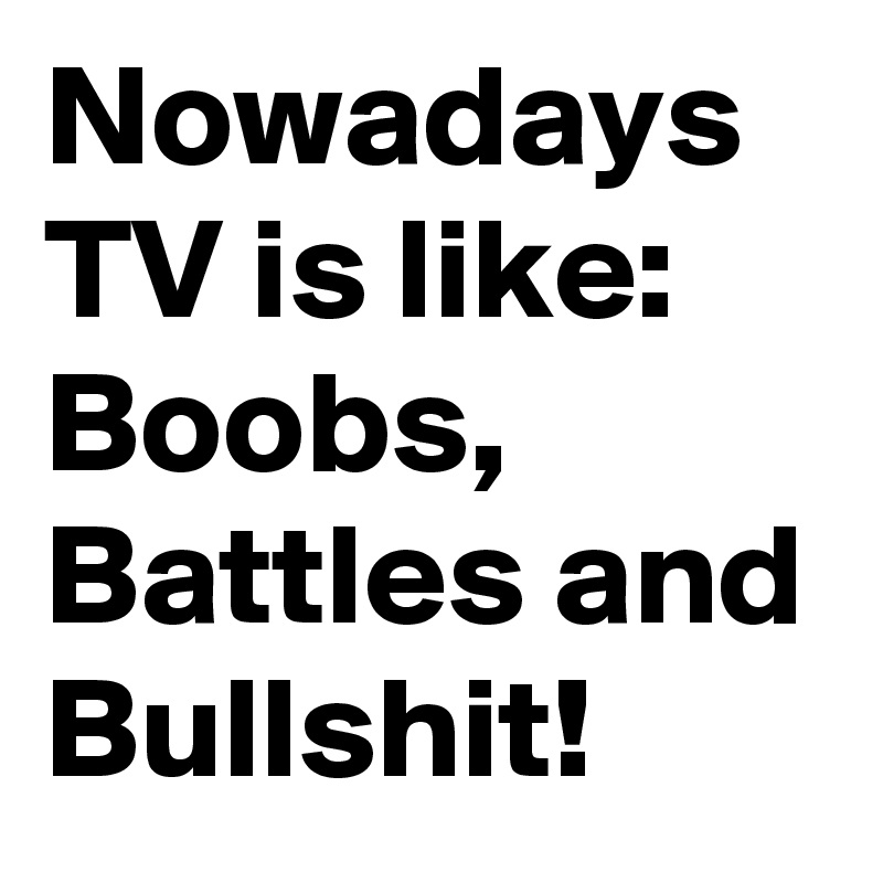 Nowadays TV is like:
Boobs, Battles and Bullshit!