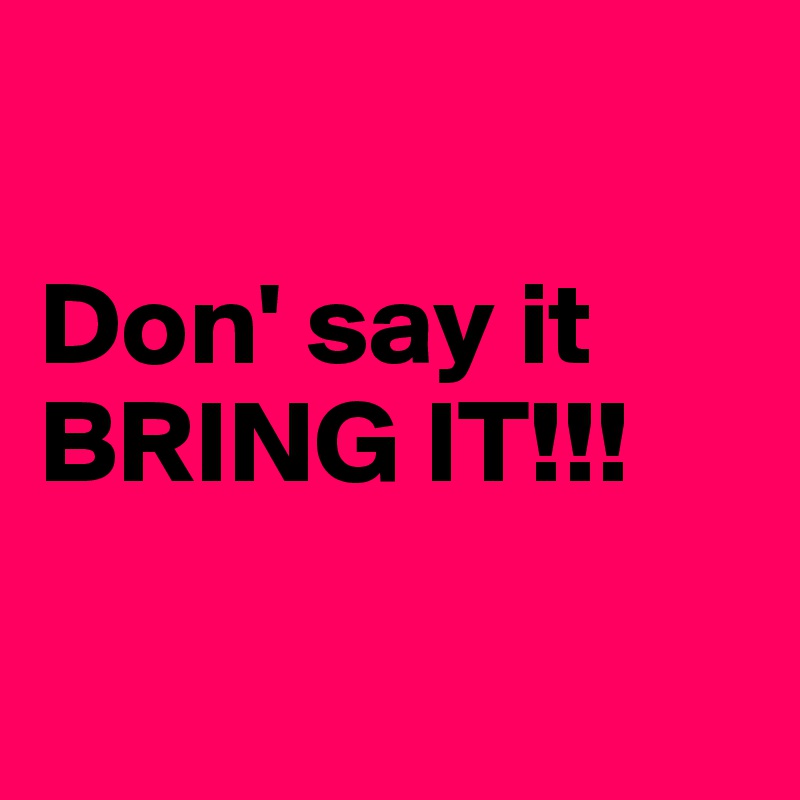 

Don' say it
BRING IT!!!


