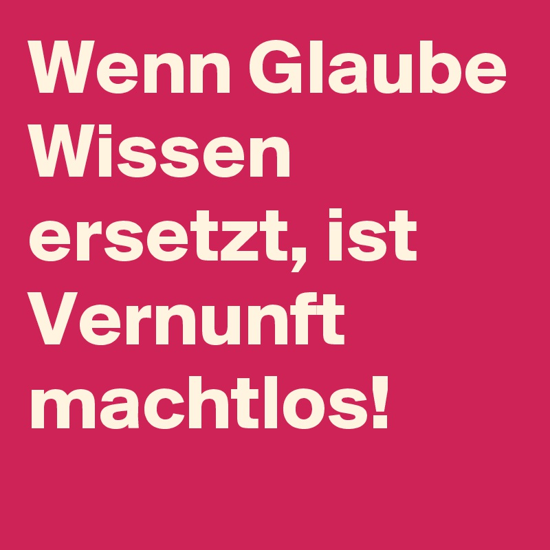 Wenn Glaube Wissen ersetzt, ist Vernunft machtlos!