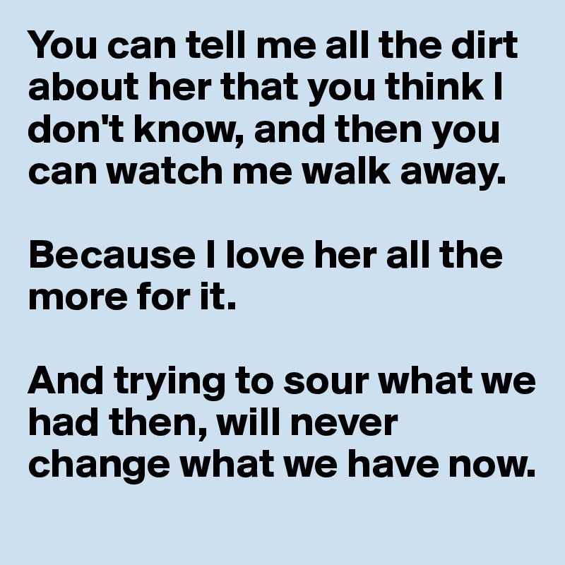 You can tell me all the dirt about her that you think I don't know, and then you can watch me walk away.

Because I love her all the more for it.

And trying to sour what we had then, will never change what we have now.