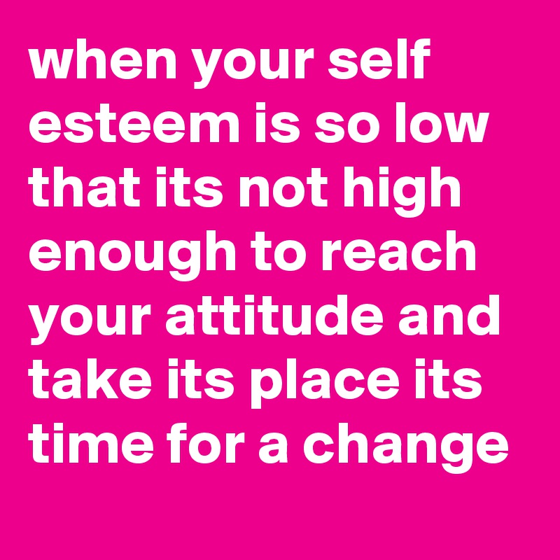 when your self esteem is so low that its not high enough to reach your attitude and take its place its time for a change 