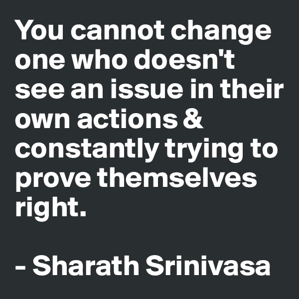 You cannot change one who doesn't see an issue in their own actions & constantly trying to prove themselves right.

- Sharath Srinivasa