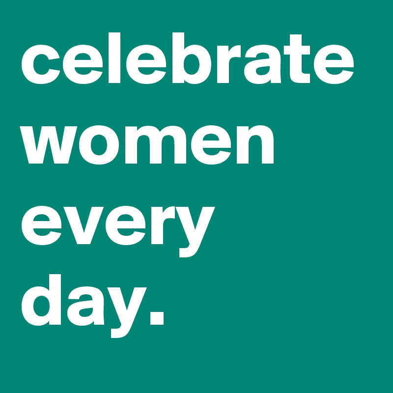 celebrate women every day.