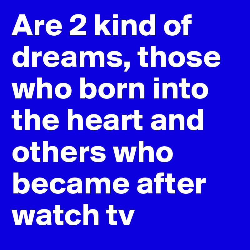 Are 2 kind of dreams, those who born into the heart and others who became after watch tv