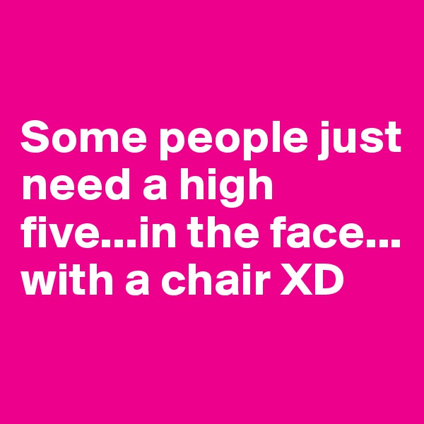

Some people just need a high five...in the face... with a chair XD
