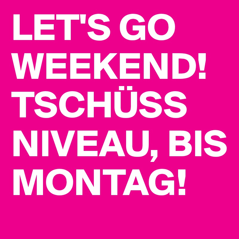 LET'S GO WEEKEND! TSCHÜSS NIVEAU, BIS MONTAG!