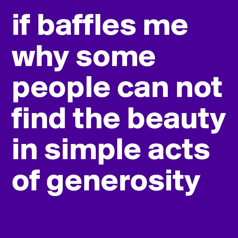 if baffles me why some people can not find the beauty in simple acts of generosity