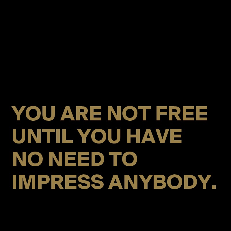 



YOU ARE NOT FREE UNTIL YOU HAVE NO NEED TO IMPRESS ANYBODY.