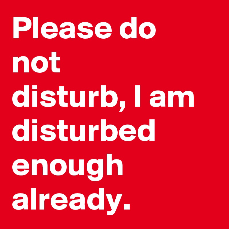Please do not
disturb, I am disturbed enough
already.