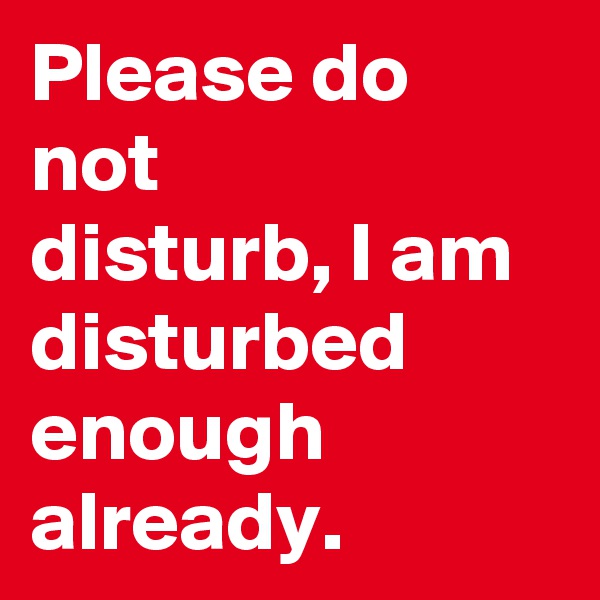 Please do not
disturb, I am disturbed enough
already.