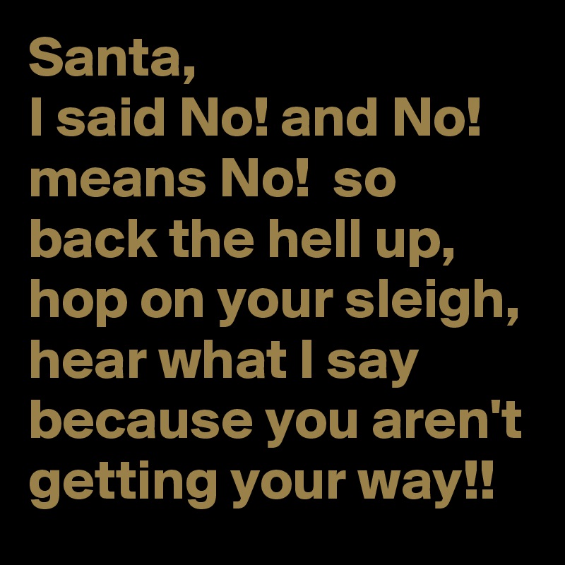 Santa,
I said No! and No! means No!  so back the hell up, hop on your sleigh, hear what I say because you aren't getting your way!!