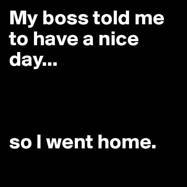 My boss told me to have a nice day...



so I went home.
