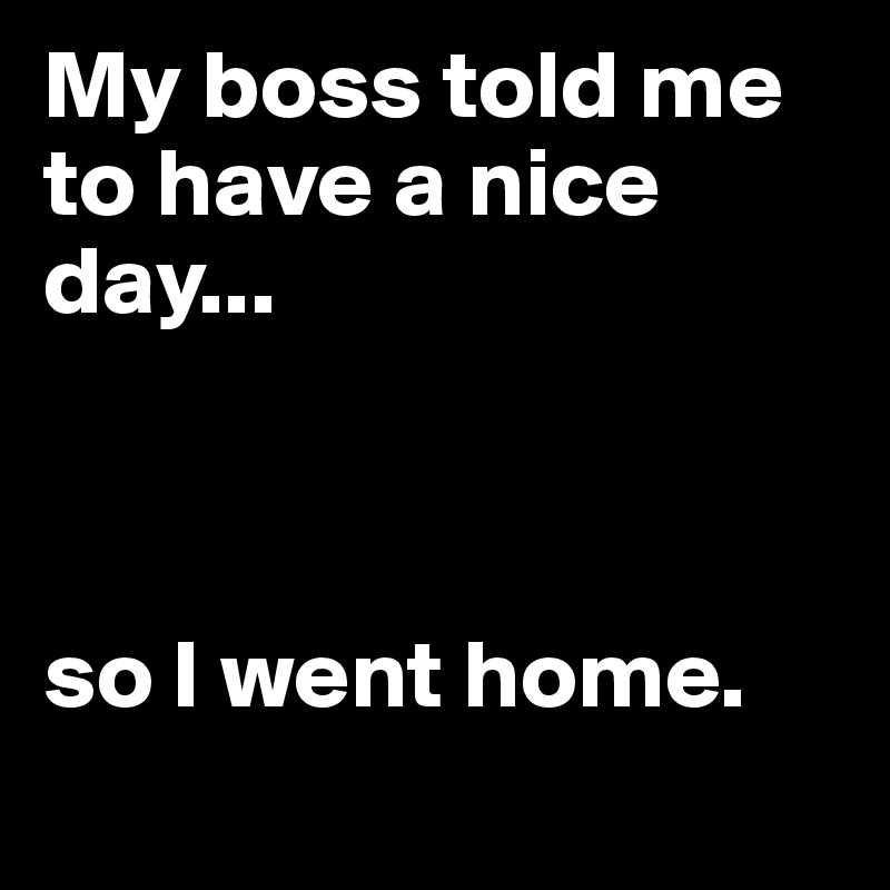 My boss told me to have a nice day...



so I went home.
