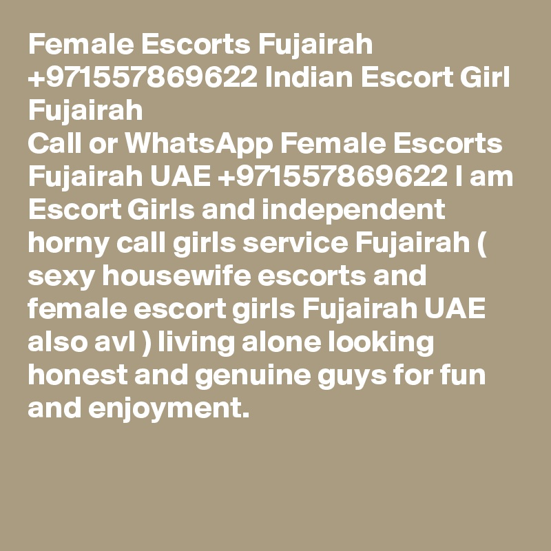 Female Escorts Fujairah +971557869622 Indian Escort Girl Fujairah 
Call or WhatsApp Female Escorts Fujairah UAE +971557869622 I am Escort Girls and independent horny call girls service Fujairah ( sexy housewife escorts and female escort girls Fujairah UAE also avl ) living alone looking honest and genuine guys for fun and enjoyment. 

