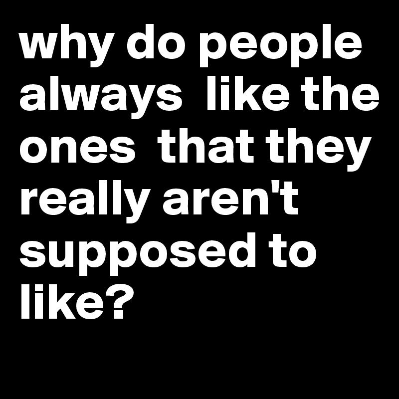 why do people always  like the ones  that they really aren't supposed to like? 