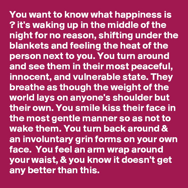 You want to know what happiness is ? it's waking up in the middle of the night for no reason, shifting under the blankets and feeling the heat of the person next to you. You turn around and see them in their most peaceful, innocent, and vulnerable state. They breathe as though the weight of the world lays on anyone's shoulder but their own. You smile kiss their face in the most gentle manner so as not to wake them. You turn back around & an involuntary grin forms on your own face.  You feel an arm wrap around your waist, & you know it doesn't get any better than this.