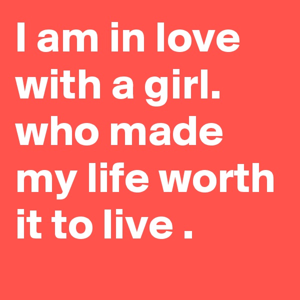 I am in love with a girl.  who made my life worth it to live .