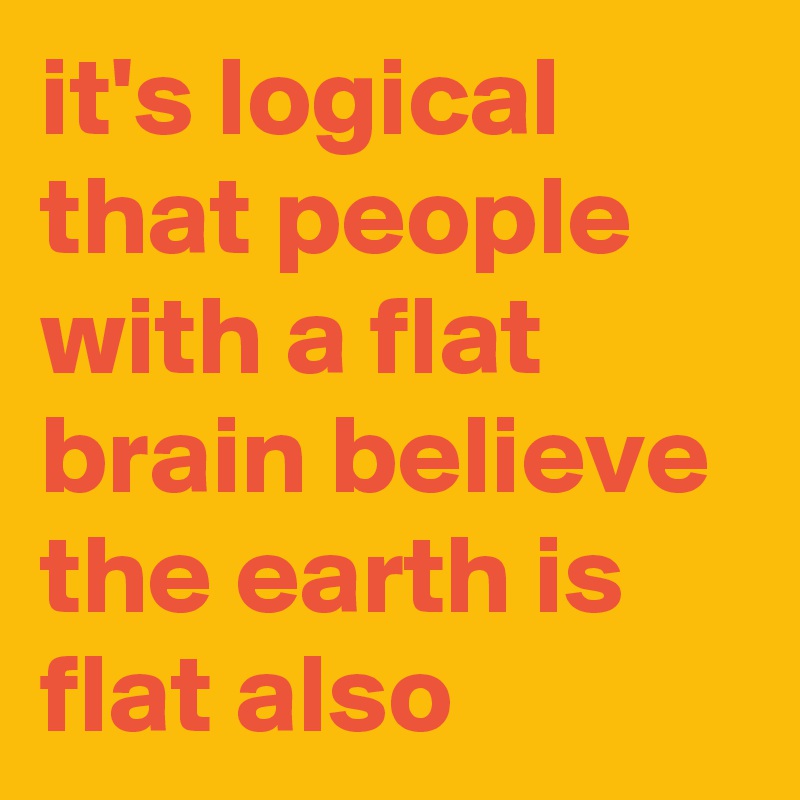 it's logical that people with a flat brain believe the earth is flat also