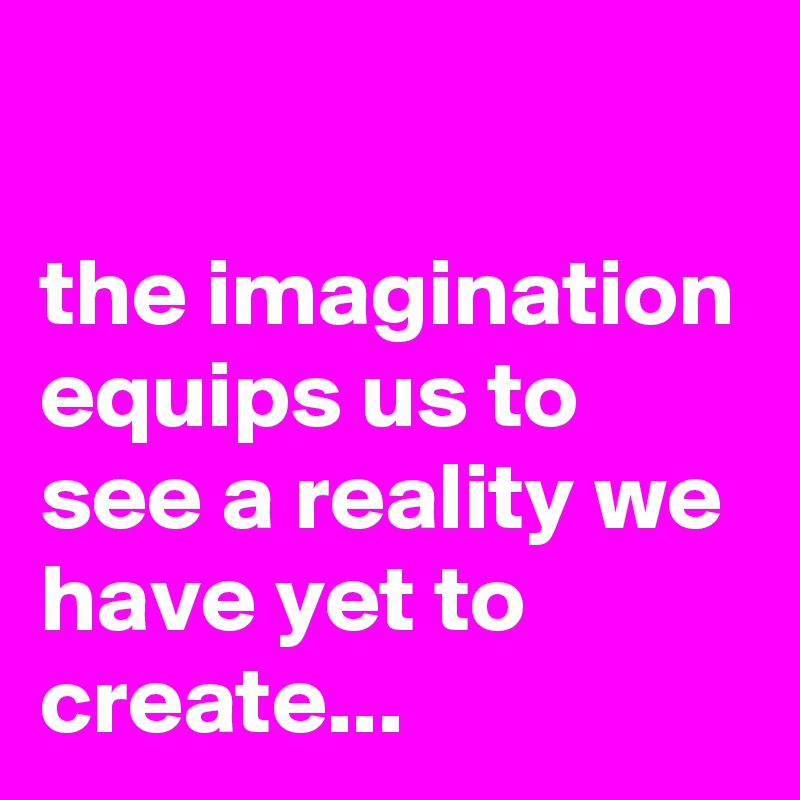 

the imagination equips us to see a reality we have yet to create...