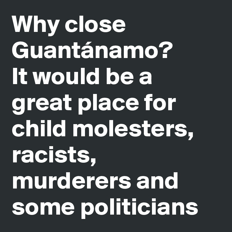 Why close Guantánamo?
It would be a great place for child molesters, racists, murderers and some politicians