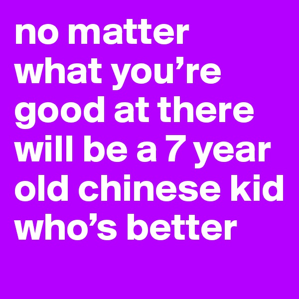 no matter what you’re good at there will be a 7 year old chinese kid who’s better