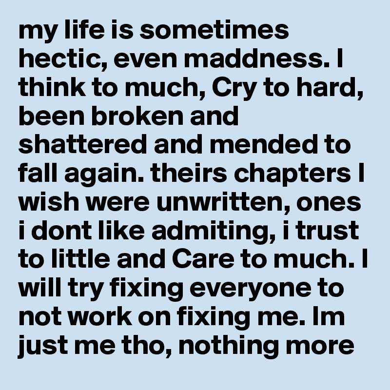 my life is sometimes hectic, even maddness. I think to much, Cry to hard, been broken and shattered and mended to fall again. theirs chapters I wish were unwritten, ones i dont like admiting, i trust to little and Care to much. I will try fixing everyone to not work on fixing me. Im just me tho, nothing more