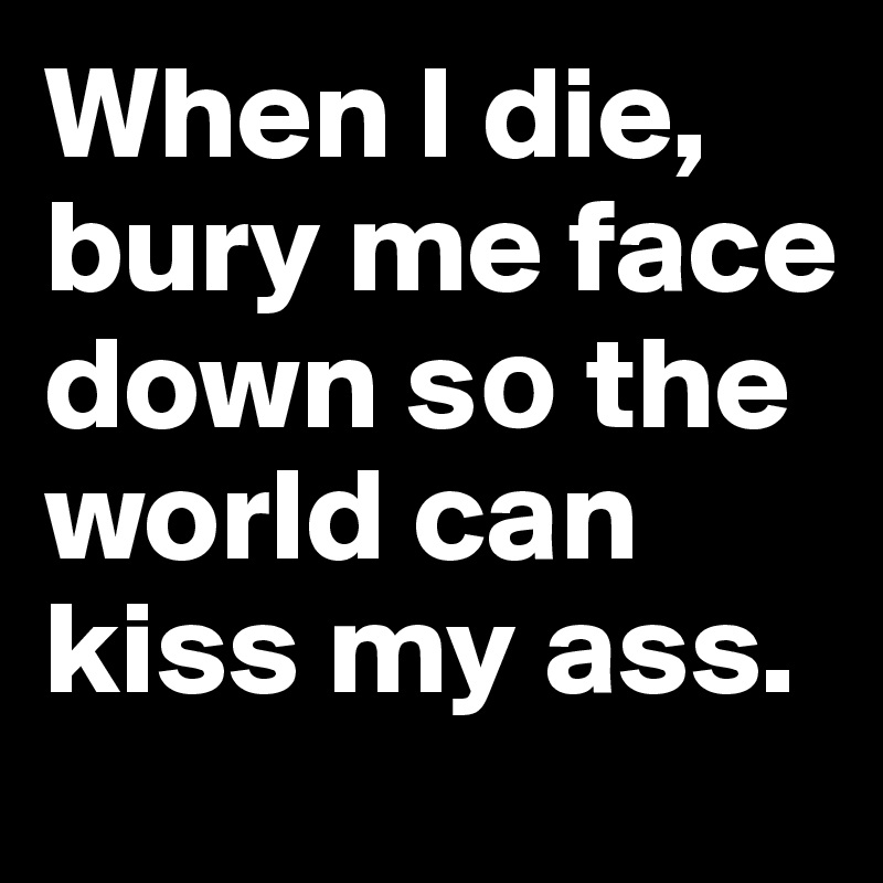 When I die, bury me face down s? the world can kiss my ass. 