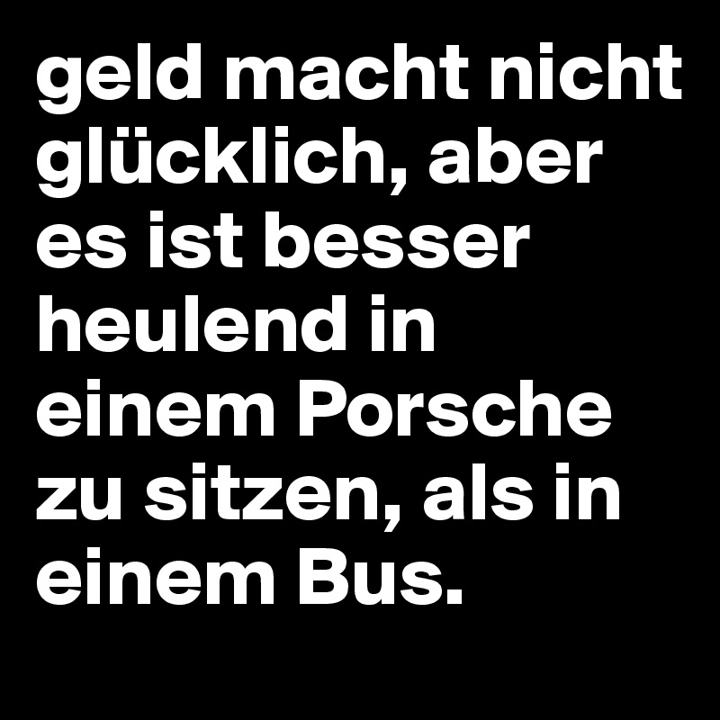 geld macht nicht glücklich, aber es ist besser heulend in einem Porsche zu sitzen, als in einem Bus.