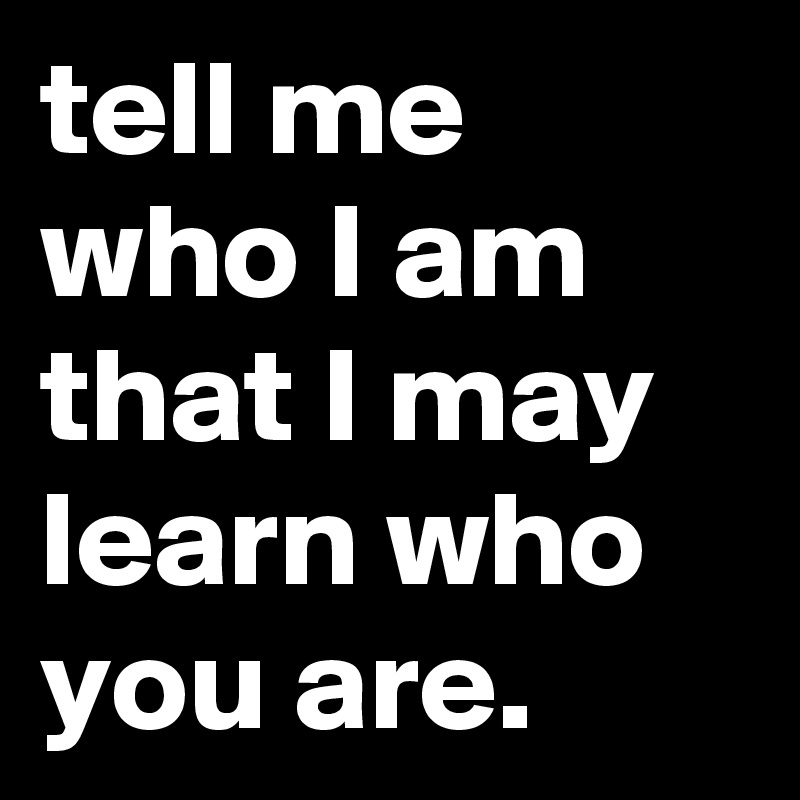 tell me who I am that I may learn who you are.