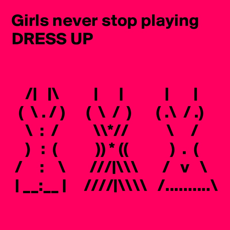 Girls never stop playing DRESS UP


    /|   |\          |      |            |       |
  (  \ . / )      (  \  /  )       ( .\  / .)
    \  :  /          \\*//           \     /
    )   :  (           )) * ((            )  .  (
 /     :    \       ///|\\\       /   v   \
 | __:__ |     ////|\\\\   /..........\
