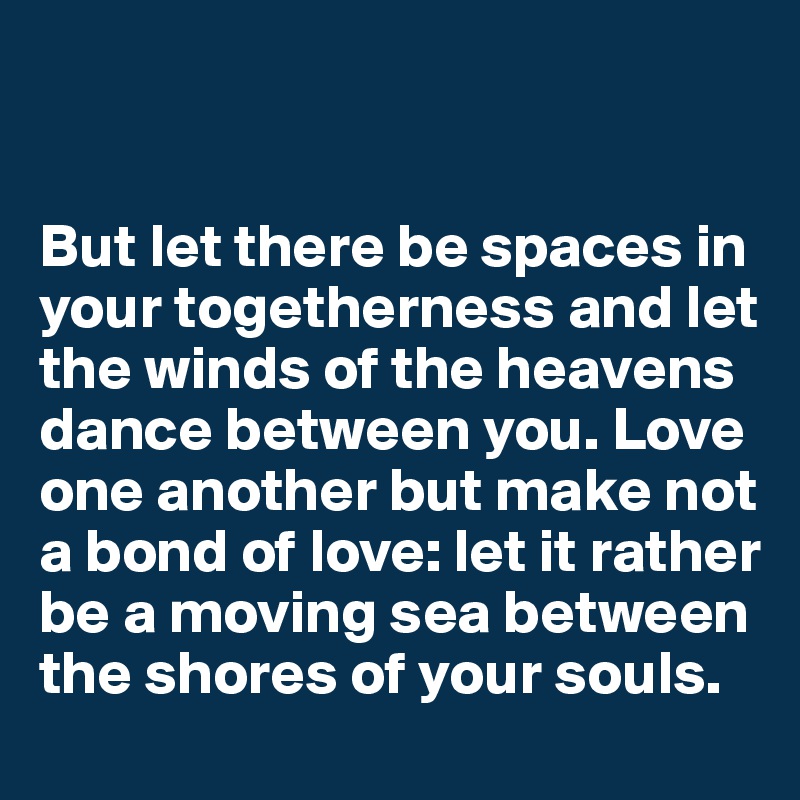 


But let there be spaces in your togetherness and let the winds of the heavens dance between you. Love one another but make not a bond of love: let it rather be a moving sea between the shores of your souls.