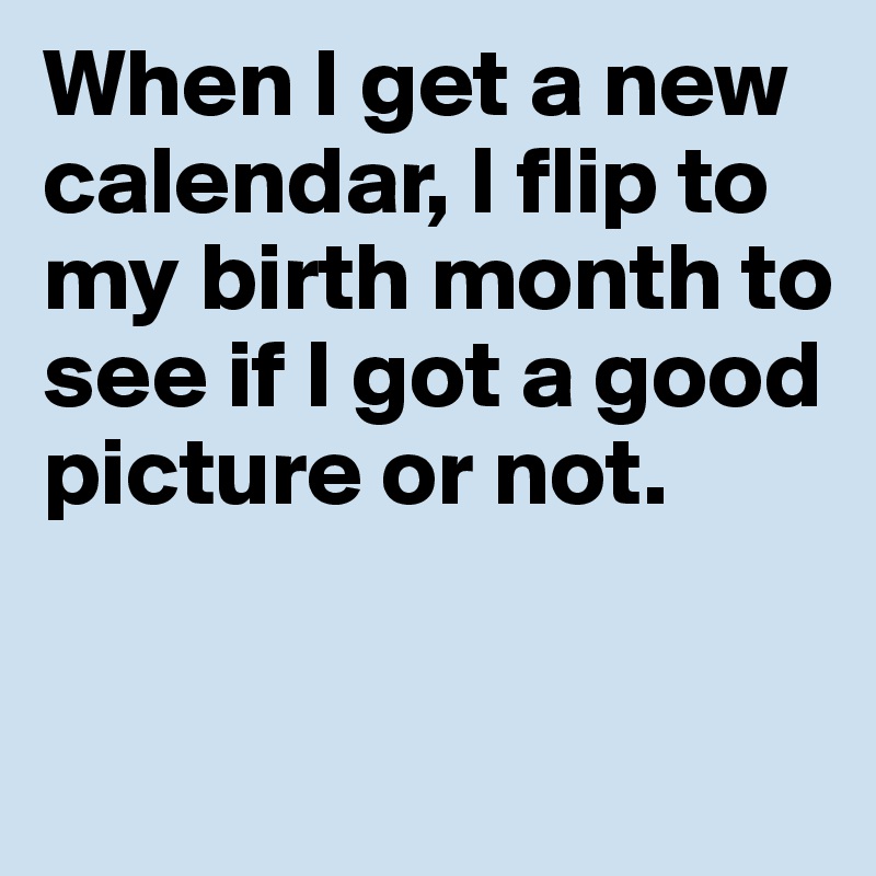 When I get a new calendar, I flip to my birth month to see if I got a good picture or not. 

