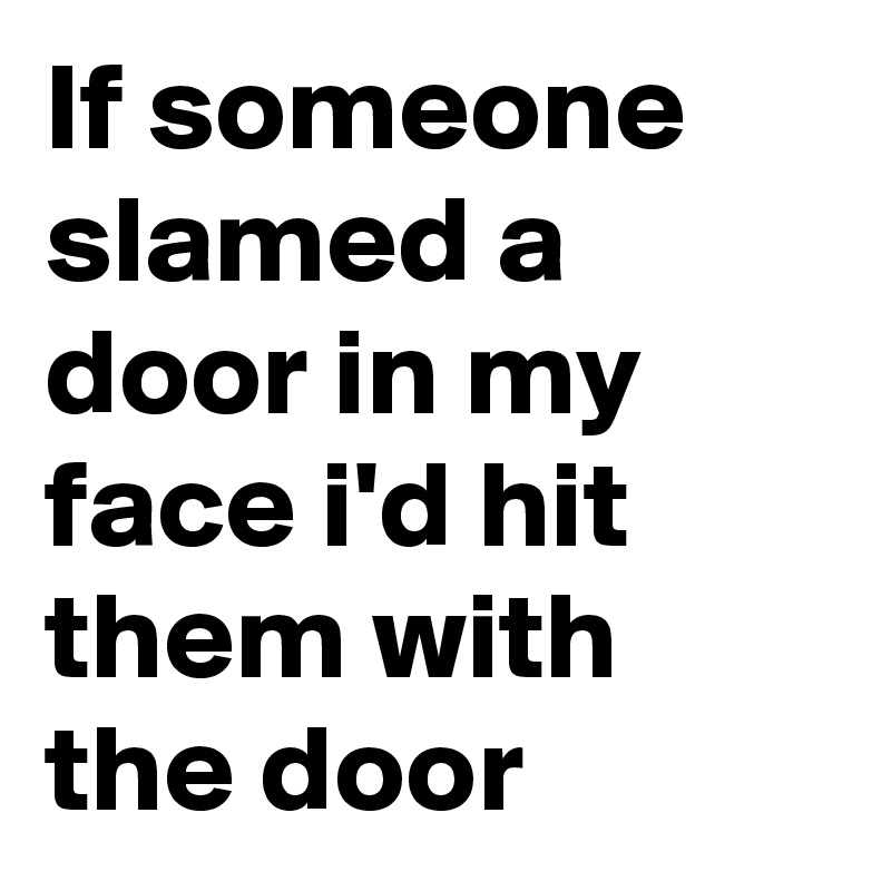 If someone slamed a door in my face i'd hit them with the door