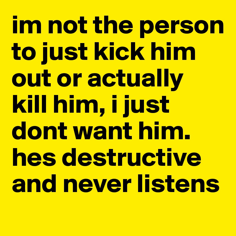 im not the person to just kick him out or actually kill him, i just dont want him. hes destructive and never listens