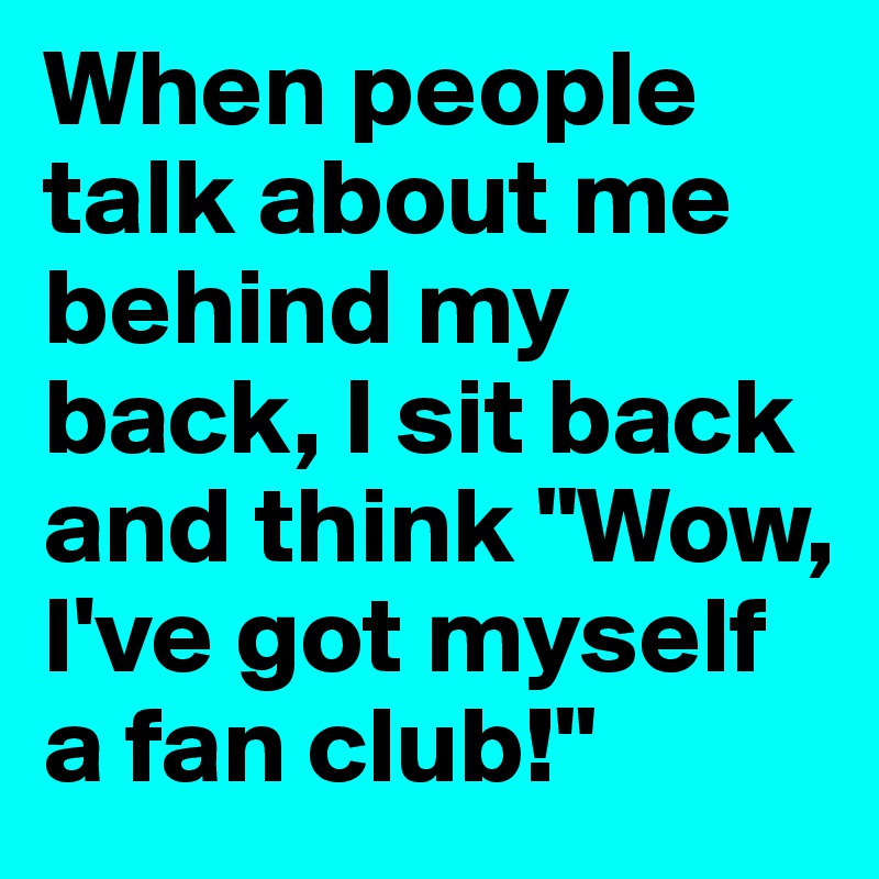 When people talk about me behind my back, I sit back and think "Wow, I've got myself a fan club!"