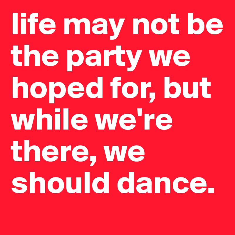 life may not be the party we hoped for, but while we're there, we should dance.
