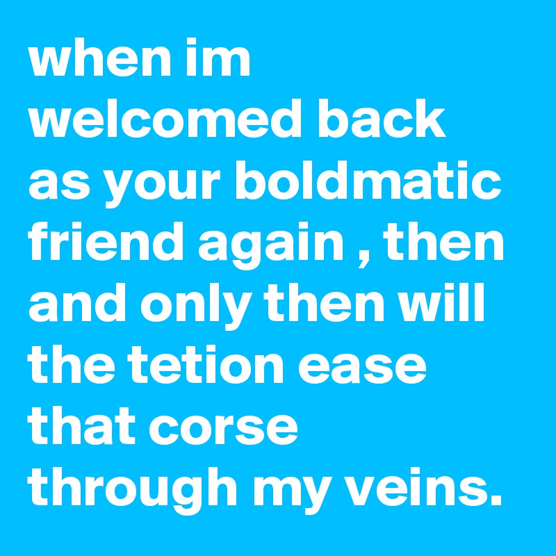 when im welcomed back as your boldmatic friend again , then and only then will the tetion ease that corse through my veins.